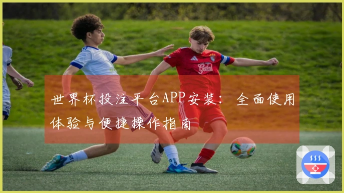 世界杯投注平台APP安装：全面使用体验与便捷操作指南