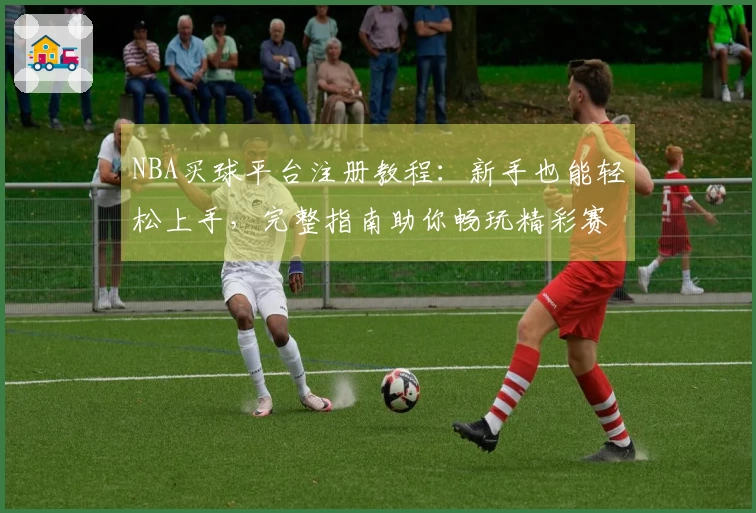 NBA买球平台注册教程：新手也能轻松上手，完整指南助你畅玩精彩赛事