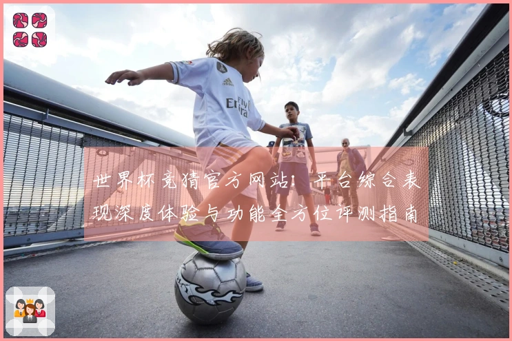 世界杯竞猜官方网站：平台综合表现深度体验与功能全方位评测指南