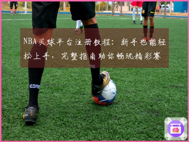 NBA买球平台注册教程：新手也能轻松上手，完整指南助你畅玩精彩赛事