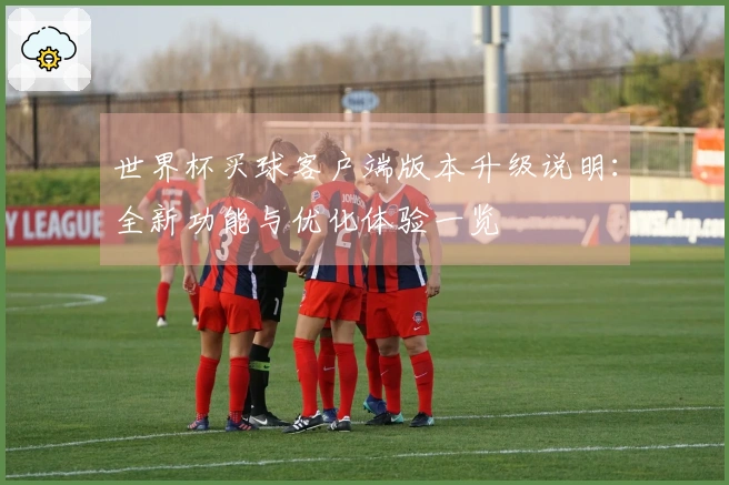 世界杯买球客户端版本升级说明：全新功能与优化体验一览