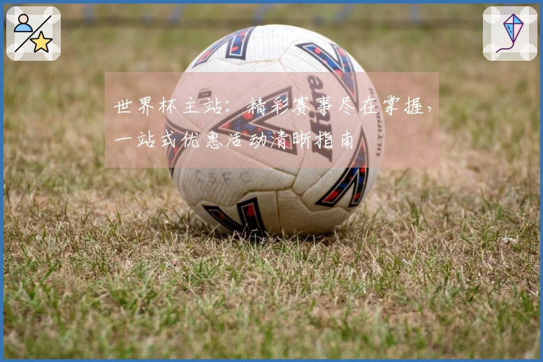 世界杯主站：精彩赛事尽在掌握，一站式优惠活动清晰指南