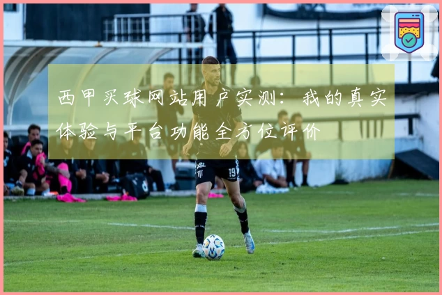 西甲买球网站用户实测：我的真实体验与平台功能全方位评价