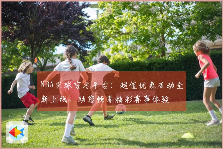 NBA买球官方平台：超值优惠活动全新上线，助您畅享精彩赛事体验